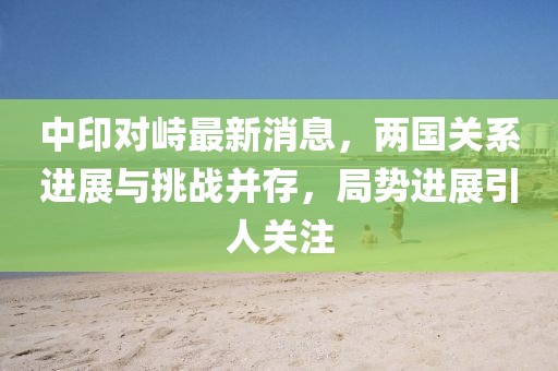 中印對(duì)峙最新消息，兩國關(guān)系進(jìn)展與挑戰(zhàn)并存，局勢(shì)進(jìn)展引人關(guān)注