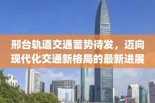 邢臺軌道交通蓄勢待發(fā)，邁向現(xiàn)代化交通新格局的最新進展