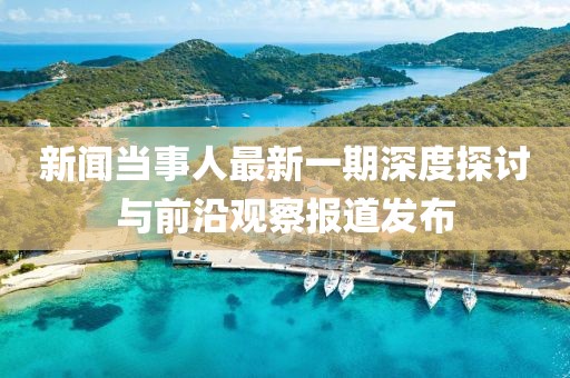 新聞當(dāng)事人最新一期深度探討與前沿觀察報(bào)道發(fā)布