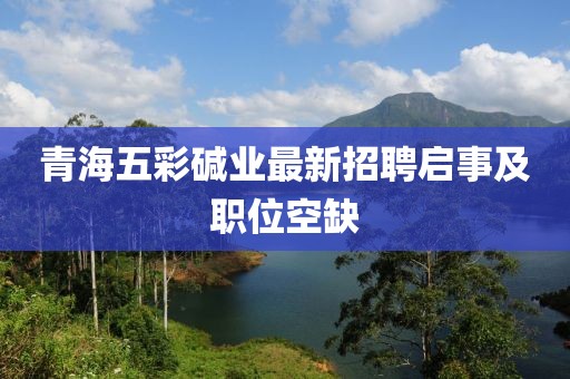 青海五彩堿業(yè)最新招聘啟事及職位空缺