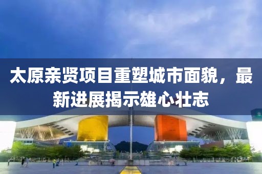 太原親賢項(xiàng)目重塑城市面貌，最新進(jìn)展揭示雄心壯志