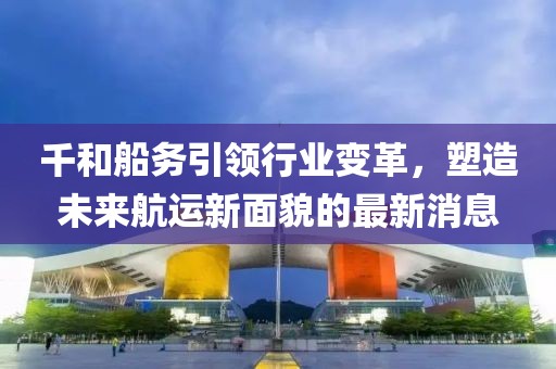 千和船務(wù)引領(lǐng)行業(yè)變革，塑造未來航運新面貌的最新消息