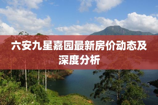 六安九星嘉園最新房價動態(tài)及深度分析