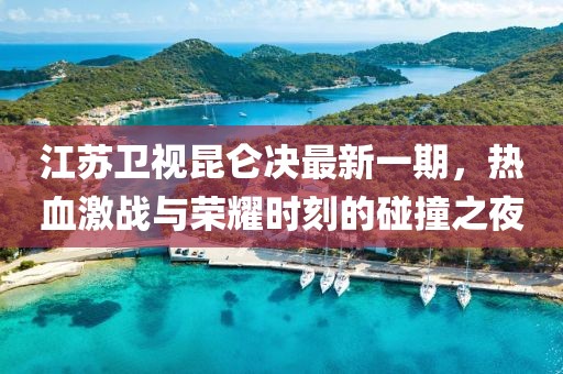 江蘇衛(wèi)視昆侖決最新一期，熱血激戰(zhàn)與榮耀時(shí)刻的碰撞之夜