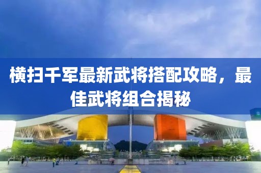 橫掃千軍最新武將搭配攻略，最佳武將組合揭秘