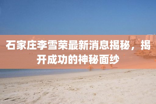 石家莊李雪榮最新消息揭秘，揭開成功的神秘面紗