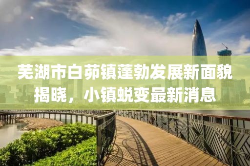 蕪湖市白茆鎮(zhèn)蓬勃發(fā)展新面貌揭曉，小鎮(zhèn)蛻變最新消息