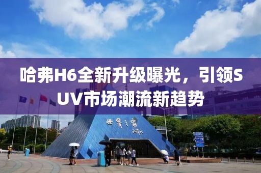 哈弗H6全新升級(jí)曝光，引領(lǐng)SUV市場(chǎng)潮流新趨勢(shì)