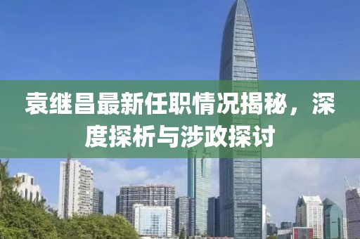 袁繼昌最新任職情況揭秘，深度探析與涉政探討