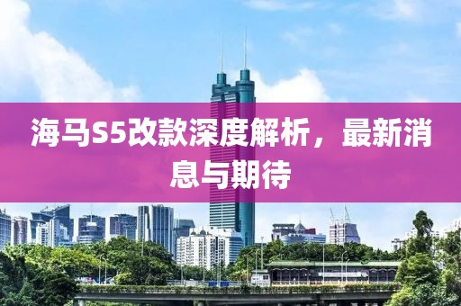 海馬S5改款深度解析，最新消息與期待