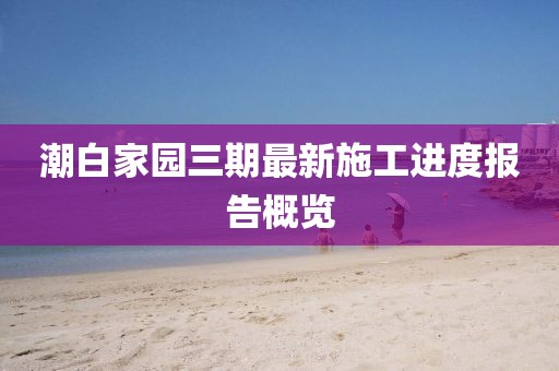 潮白家園三期最新施工進(jìn)度報(bào)告概覽