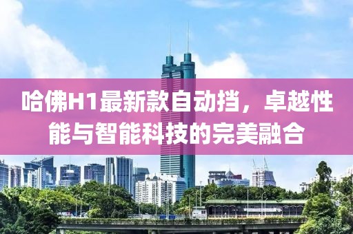 哈佛H1最新款自動(dòng)擋，卓越性能與智能科技的完美融合