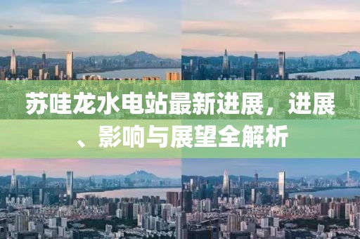 蘇哇龍水電站最新進(jìn)展，進(jìn)展、影響與展望全解析
