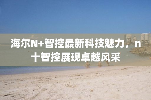 海爾N+智控最新科技魅力，n十智控展現(xiàn)卓越風(fēng)采