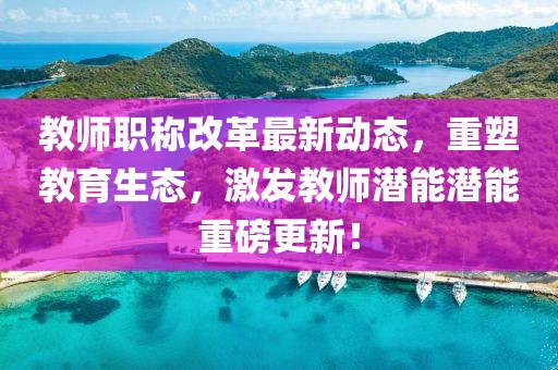 教師職稱改革最新動態(tài)，重塑教育生態(tài)，激發(fā)教師潛能潛能重磅更新！