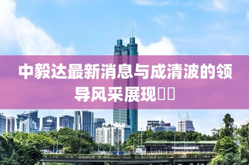 中毅達(dá)最新消息與成清波的領(lǐng)導(dǎo)風(fēng)采展現(xiàn)??