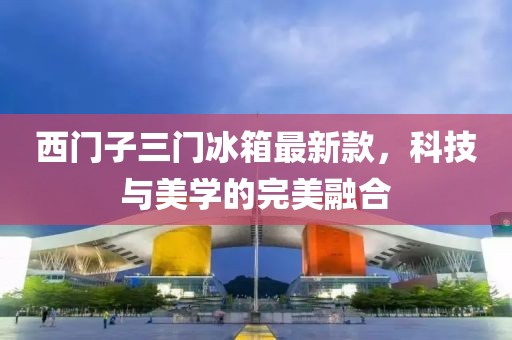西門子三門冰箱最新款，科技與美學的完美融合