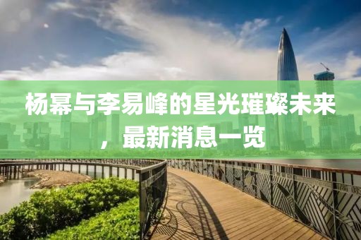 楊冪與李易峰的星光璀璨未來，最新消息一覽