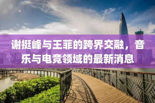 謝挺峰與王菲的跨界交融，音樂與電競領域的最新消息