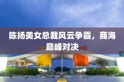 陳揚(yáng)美女總裁風(fēng)云爭霸，商海巔峰對決
