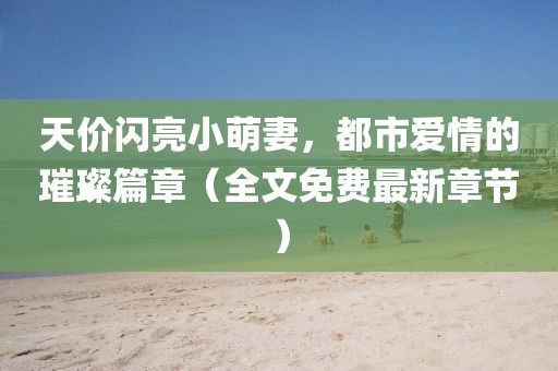 天價(jià)閃亮小萌妻，都市愛(ài)情的璀璨篇章（全文免費(fèi)最新章節(jié)）