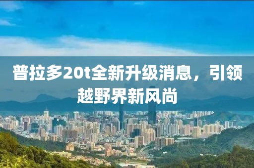 普拉多20t全新升級消息，引領(lǐng)越野界新風(fēng)尚