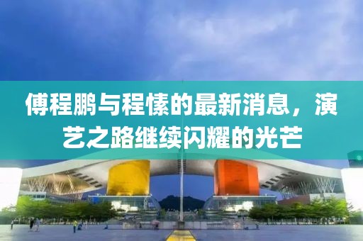 傅程鵬與程愫的最新消息，演藝之路繼續(xù)閃耀的光芒