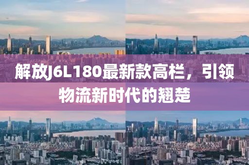解放J6L180最新款高欄，引領(lǐng)物流新時(shí)代的翹楚