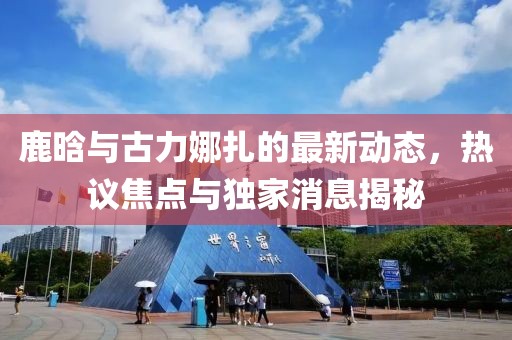 鹿晗與古力娜扎的最新動(dòng)態(tài)，熱議焦點(diǎn)與獨(dú)家消息揭秘