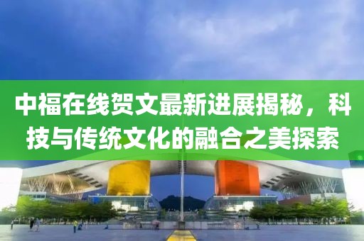 中福在線賀文最新進(jìn)展揭秘，科技與傳統(tǒng)文化的融合之美探索