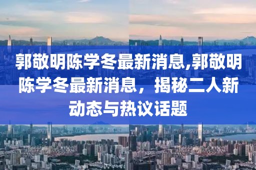 郭敬明陳學(xué)冬最新消息,郭敬明陳學(xué)冬最新消息，揭秘二人新動(dòng)態(tài)與熱議話題