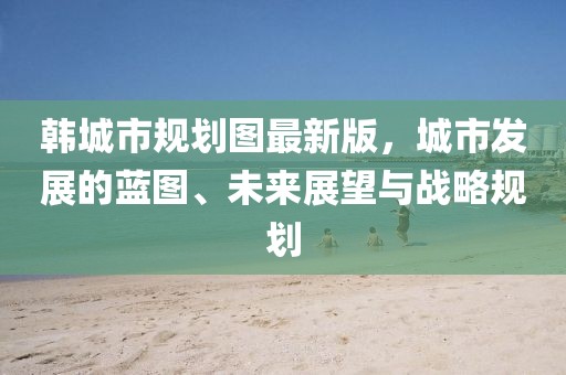 韓城市規(guī)劃圖最新版，城市發(fā)展的藍(lán)圖、未來展望與戰(zhàn)略規(guī)劃