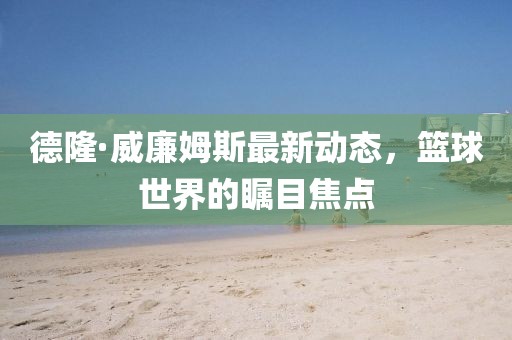 德隆·威廉姆斯最新動態(tài)，籃球世界的矚目焦點