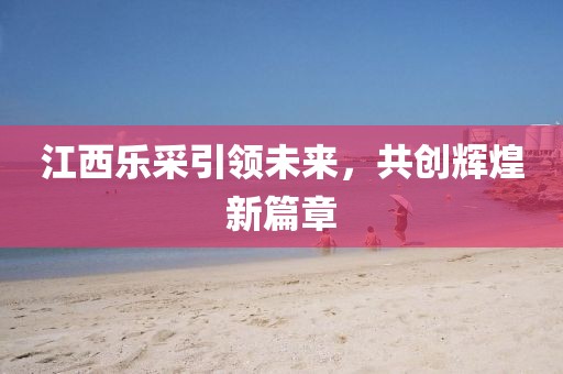 江西樂采引領(lǐng)未來，共創(chuàng)輝煌新篇章
