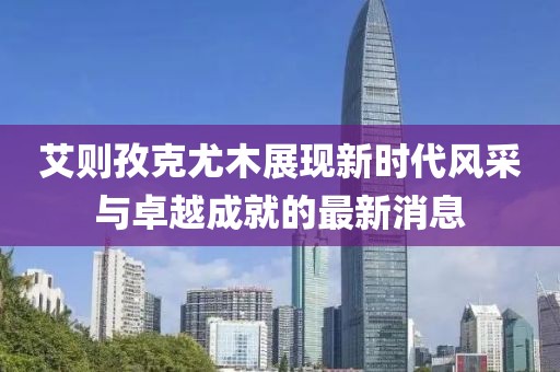 艾則孜克尤木展現(xiàn)新時(shí)代風(fēng)采與卓越成就的最新消息