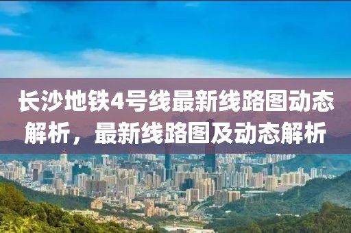 長沙地鐵4號線最新線路圖動態(tài)解析，最新線路圖及動態(tài)解析