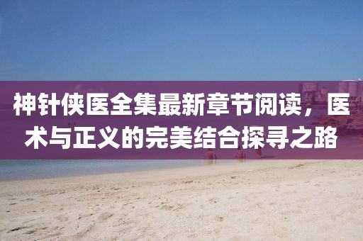 神針俠醫(yī)全集最新章節(jié)閱讀，醫(yī)術與正義的完美結合探尋之路