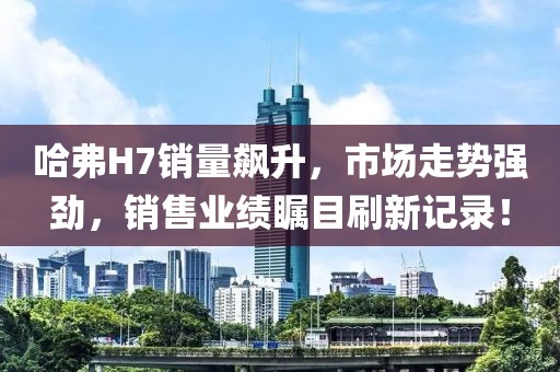 哈弗H7銷量飆升，市場走勢強(qiáng)勁，銷售業(yè)績矚目刷新記錄！