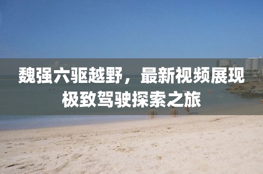 魏強(qiáng)六驅(qū)越野，最新視頻展現(xiàn)極致駕駛探索之旅