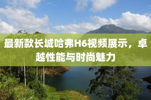 最新款長(zhǎng)城哈弗H6視頻展示，卓越性能與時(shí)尚魅力