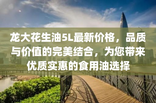 龍大花生油5L最新價(jià)格，品質(zhì)與價(jià)值的完美結(jié)合，為您帶來(lái)優(yōu)質(zhì)實(shí)惠的食用油選擇