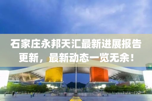 石家莊永邦天匯最新進(jìn)展報(bào)告更新，最新動(dòng)態(tài)一覽無余！