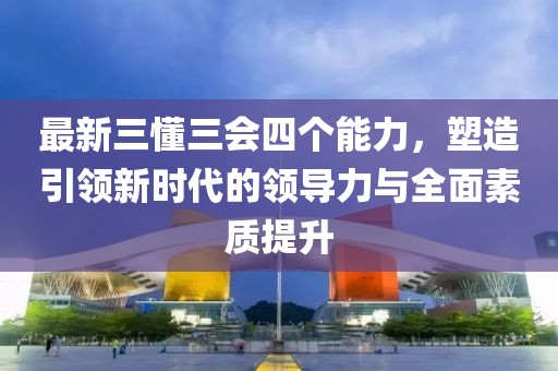 最新三懂三會(huì)四個(gè)能力，塑造引領(lǐng)新時(shí)代的領(lǐng)導(dǎo)力與全面素質(zhì)提升