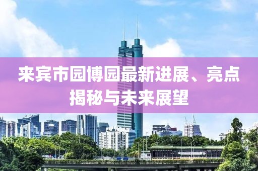 來賓市園博園最新進展、亮點揭秘與未來展望