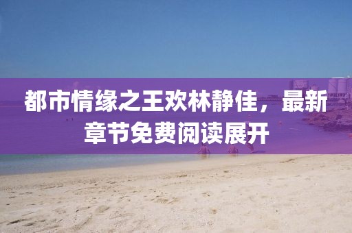 都市情緣之王歡林靜佳，最新章節(jié)免費(fèi)閱讀展開