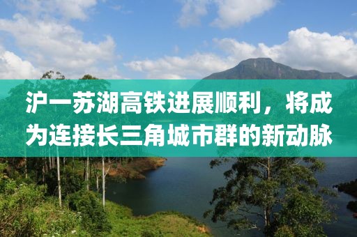 滬一蘇湖高鐵進(jìn)展順利，將成為連接長三角城市群的新動(dòng)脈