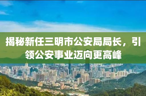 揭秘新任三明市公安局局長，引領(lǐng)公安事業(yè)邁向更高峰