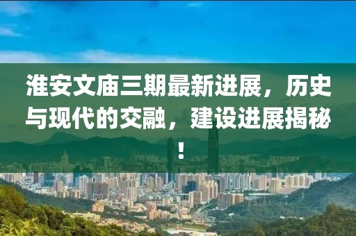 淮安文廟三期最新進展，歷史與現代的交融，建設進展揭秘！
