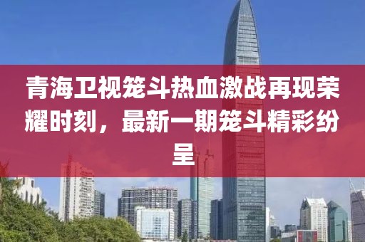 青海衛(wèi)視籠斗熱血激戰(zhàn)再現(xiàn)榮耀時(shí)刻，最新一期籠斗精彩紛呈