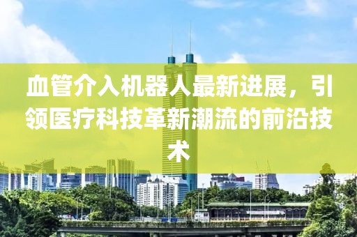 血管介入機(jī)器人最新進(jìn)展，引領(lǐng)醫(yī)療科技革新潮流的前沿技術(shù)